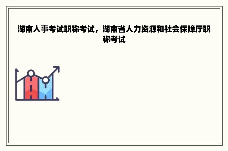 湖南人事考试职称考试，湖南省人力资源和社会保障厅职称考试