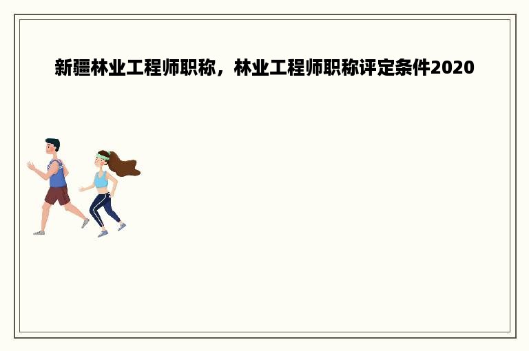 新疆林业工程师职称，林业工程师职称评定条件2020