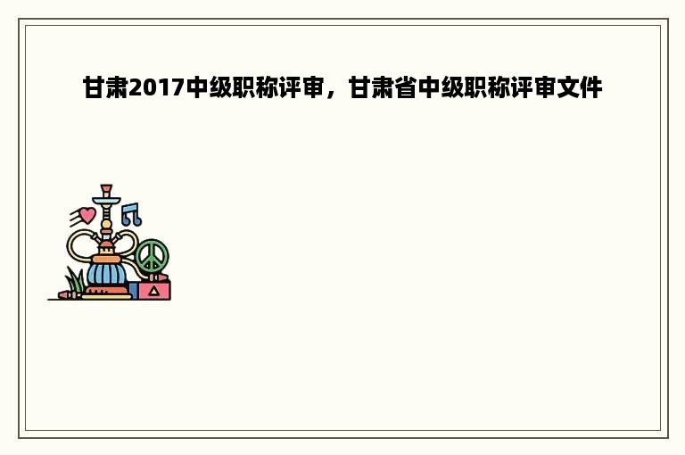 甘肃2017中级职称评审，甘肃省中级职称评审文件