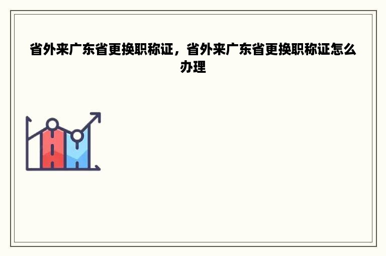 省外来广东省更换职称证，省外来广东省更换职称证怎么办理