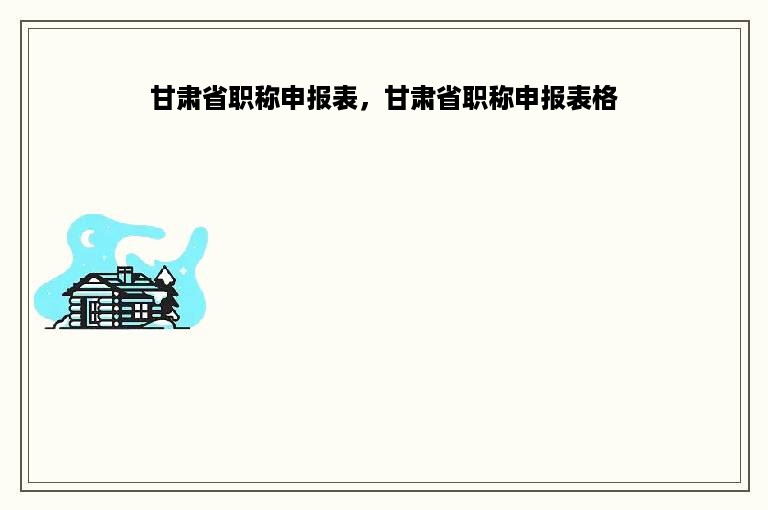 甘肃省职称申报表，甘肃省职称申报表格