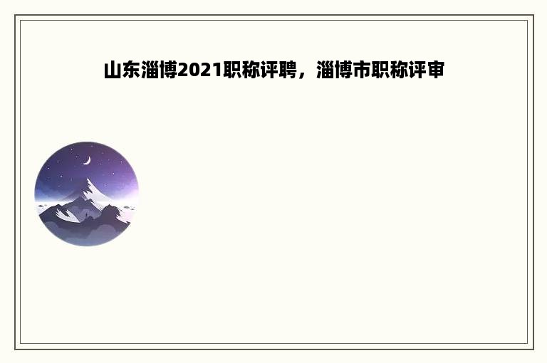 山东淄博2021职称评聘，淄博市职称评审