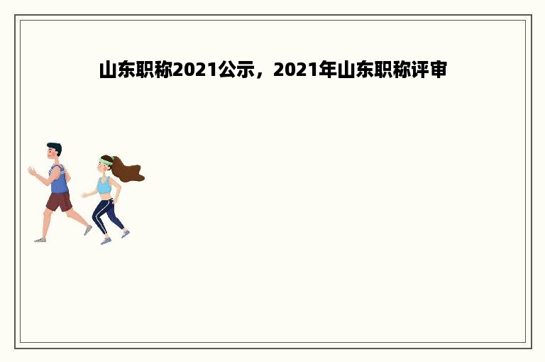 山东职称2021公示，2021年山东职称评审
