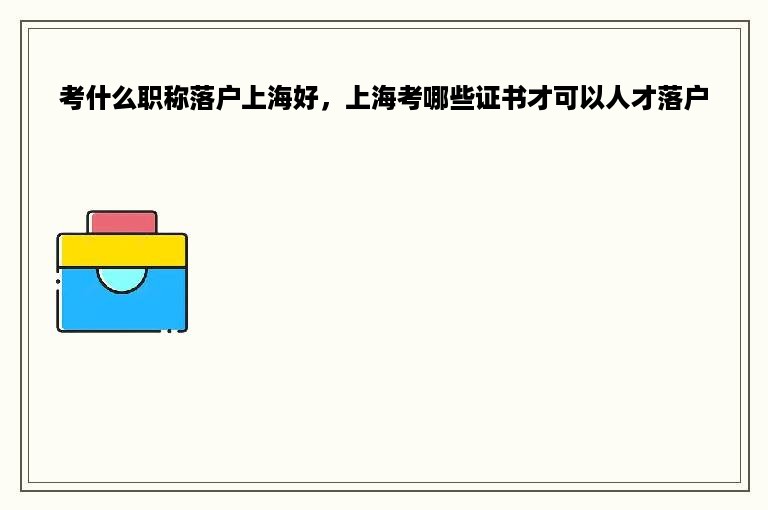 考什么职称落户上海好，上海考哪些证书才可以人才落户