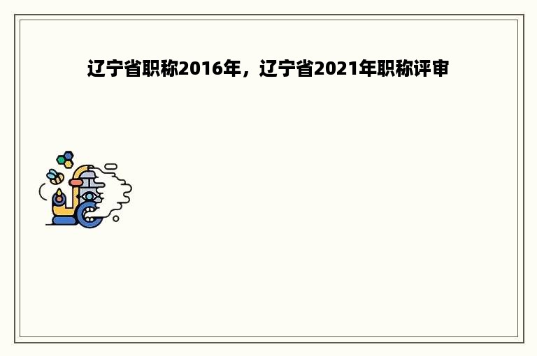 辽宁省职称2016年，辽宁省2021年职称评审
