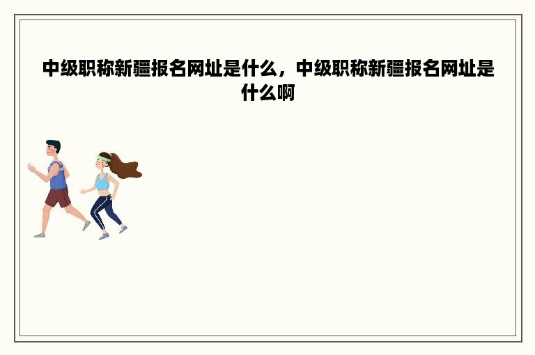 中级职称新疆报名网址是什么，中级职称新疆报名网址是什么啊