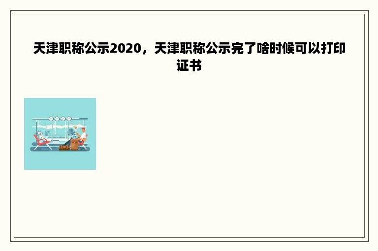 天津职称公示2020，天津职称公示完了啥时候可以打印证书