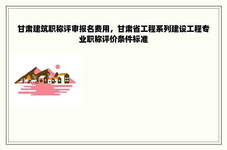 甘肃建筑职称评审报名费用，甘肃省工程系列建设工程专业职称评价条件标准