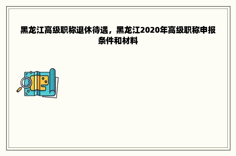 黑龙江高级职称退休待遇，黑龙江2020年高级职称申报条件和材料