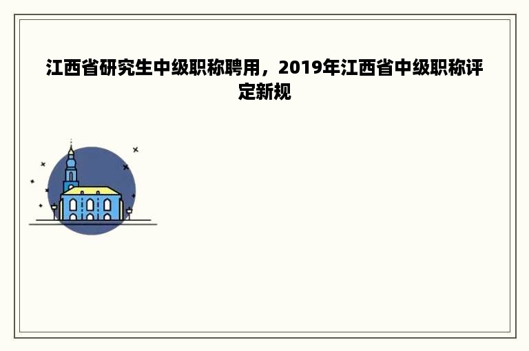 江西省研究生中级职称聘用，2019年江西省中级职称评定新规