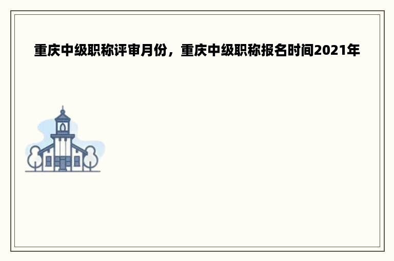重庆中级职称评审月份，重庆中级职称报名时间2021年