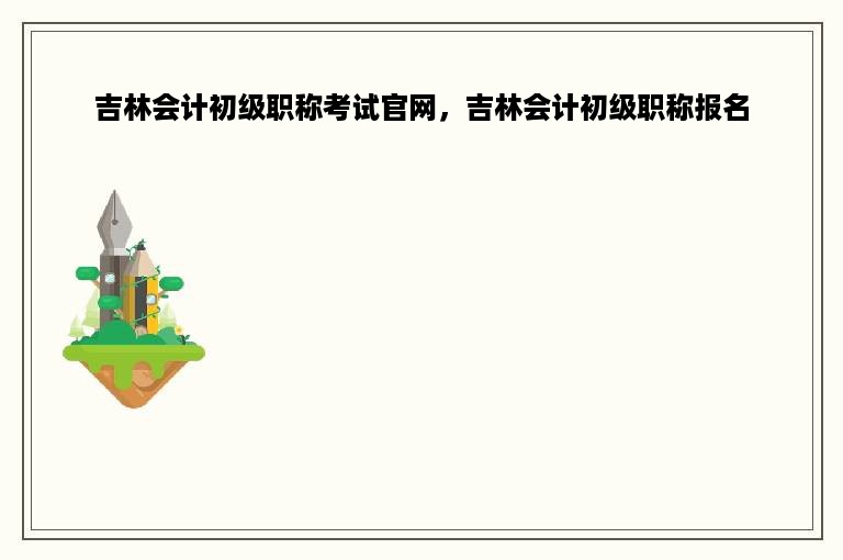 吉林会计初级职称考试官网，吉林会计初级职称报名