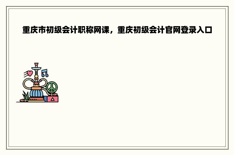 重庆市初级会计职称网课，重庆初级会计官网登录入口