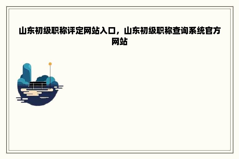 山东初级职称评定网站入口，山东初级职称查询系统官方网站