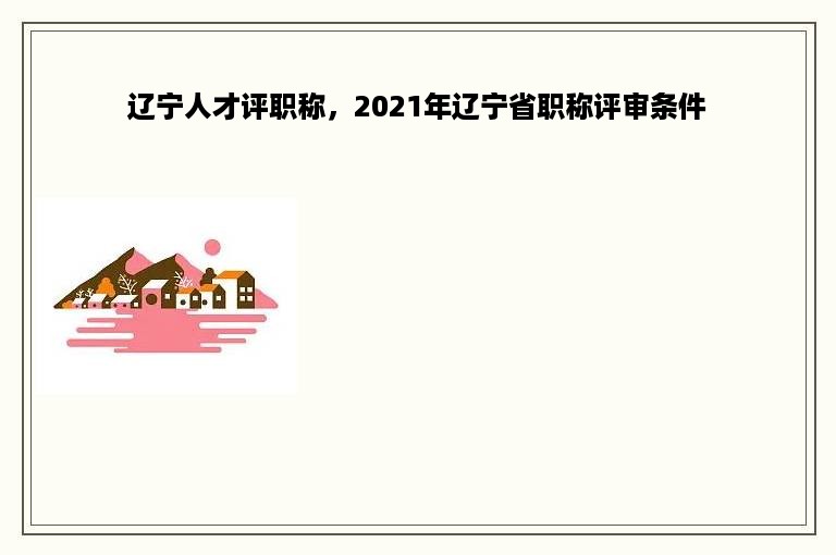 辽宁人才评职称，2021年辽宁省职称评审条件