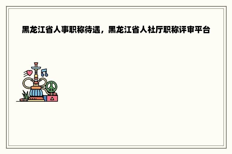 黑龙江省人事职称待遇，黑龙江省人社厅职称评审平台