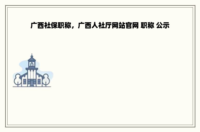 广西社保职称，广西人社厅网站官网 职称 公示