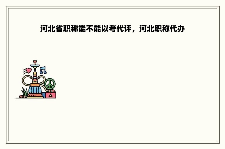 河北省职称能不能以考代评，河北职称代办