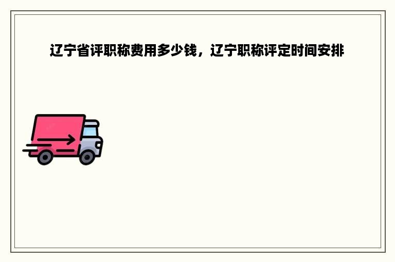 辽宁省评职称费用多少钱，辽宁职称评定时间安排