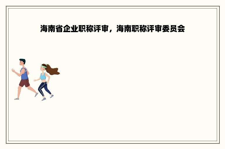 海南省企业职称评审，海南职称评审委员会