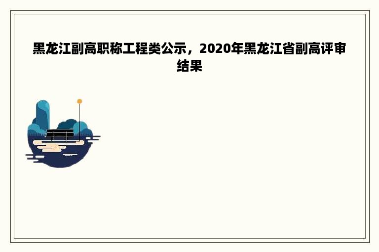 黑龙江副高职称工程类公示，2020年黑龙江省副高评审结果