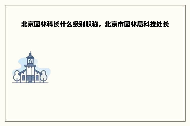 北京园林科长什么级别职称，北京市园林局科技处长