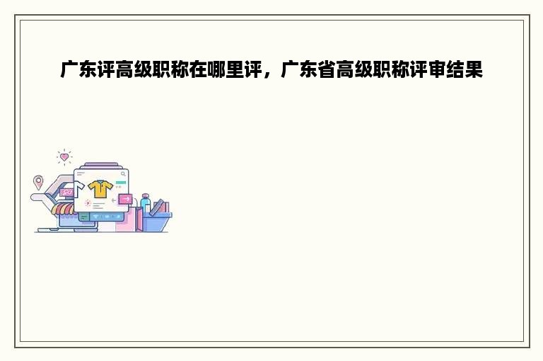 广东评高级职称在哪里评，广东省高级职称评审结果