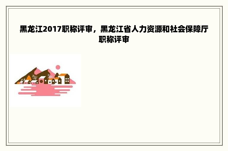 黑龙江2017职称评审，黑龙江省人力资源和社会保障厅职称评审