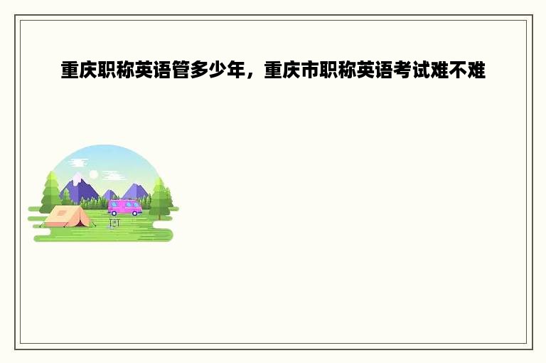 重庆职称英语管多少年，重庆市职称英语考试难不难