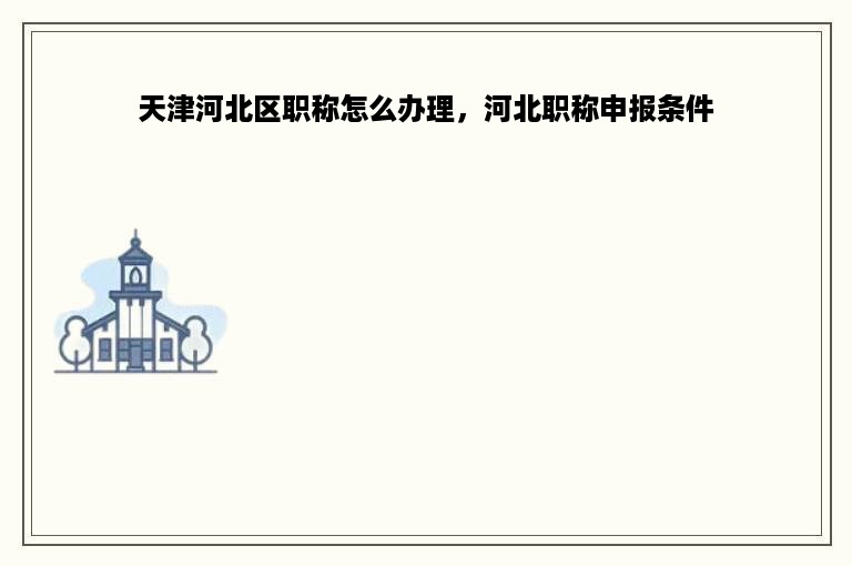 天津河北区职称怎么办理，河北职称申报条件