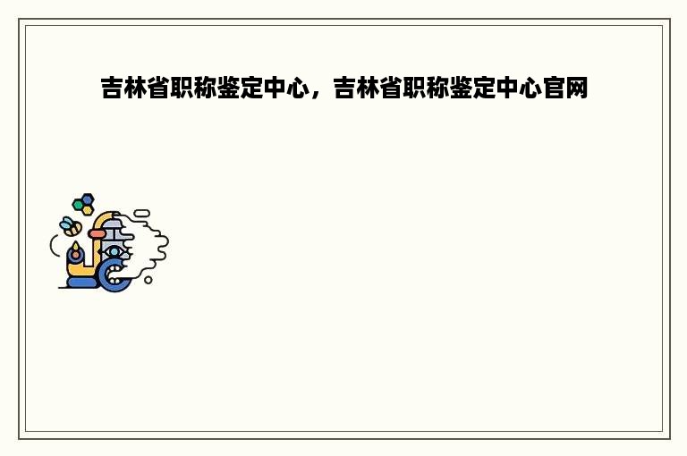 吉林省职称鉴定中心，吉林省职称鉴定中心官网