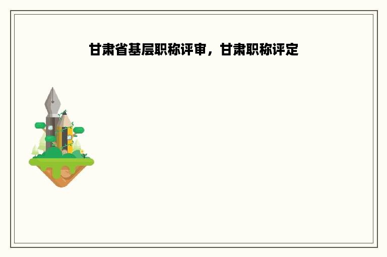 甘肃省基层职称评审，甘肃职称评定