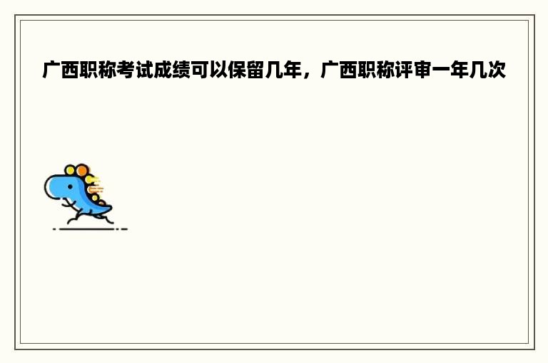 广西职称考试成绩可以保留几年，广西职称评审一年几次