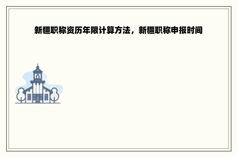 新疆职称资历年限计算方法，新疆职称申报时间