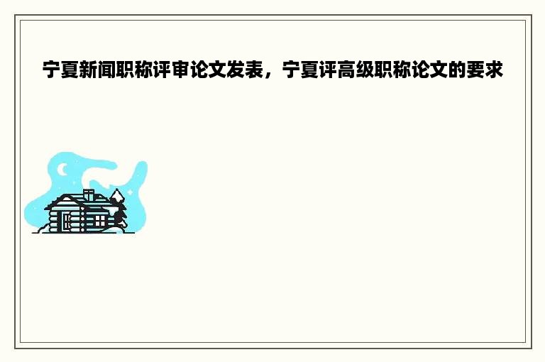 宁夏新闻职称评审论文发表，宁夏评高级职称论文的要求