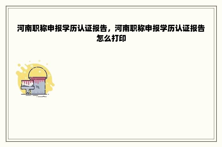 河南职称申报学历认证报告，河南职称申报学历认证报告怎么打印
