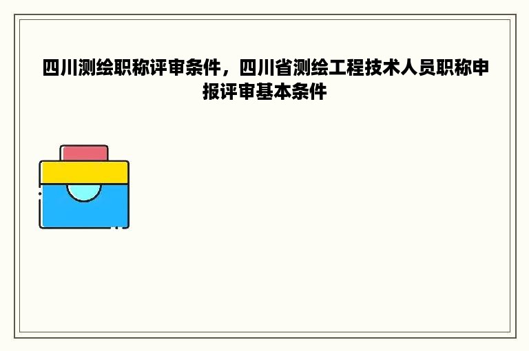 四川测绘职称评审条件，四川省测绘工程技术人员职称申报评审基本条件