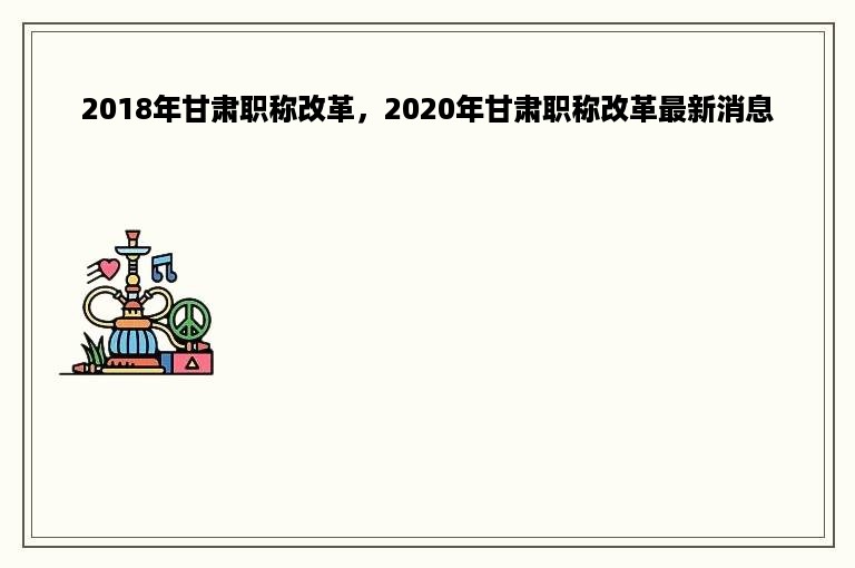 2018年甘肃职称改革，2020年甘肃职称改革最新消息