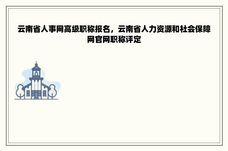 云南省人事网高级职称报名，云南省人力资源和社会保障网官网职称评定