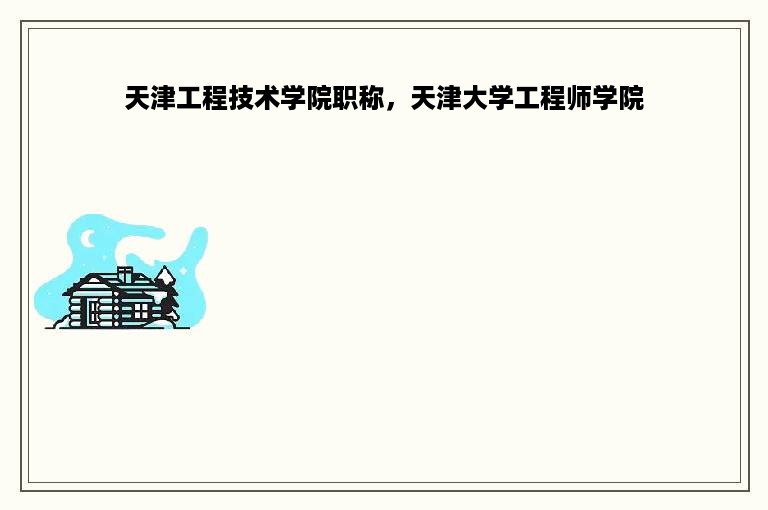 天津工程技术学院职称，天津大学工程师学院