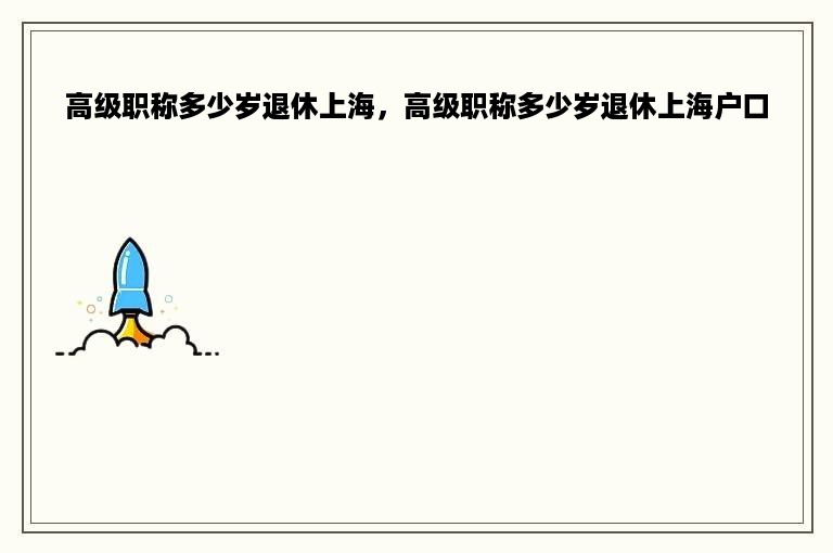 高级职称多少岁退休上海，高级职称多少岁退休上海户口