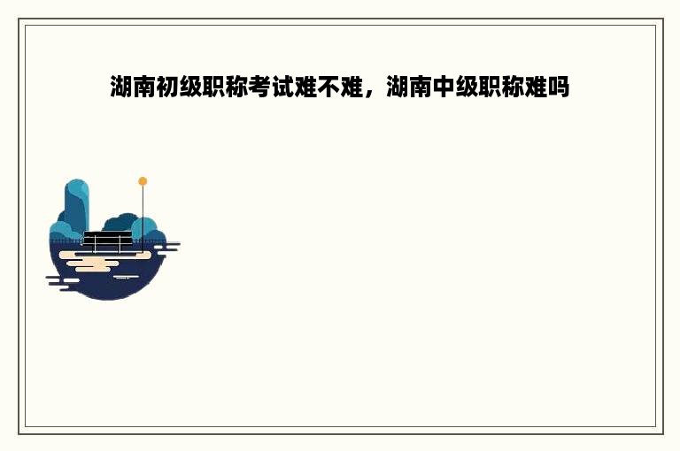 湖南初级职称考试难不难，湖南中级职称难吗