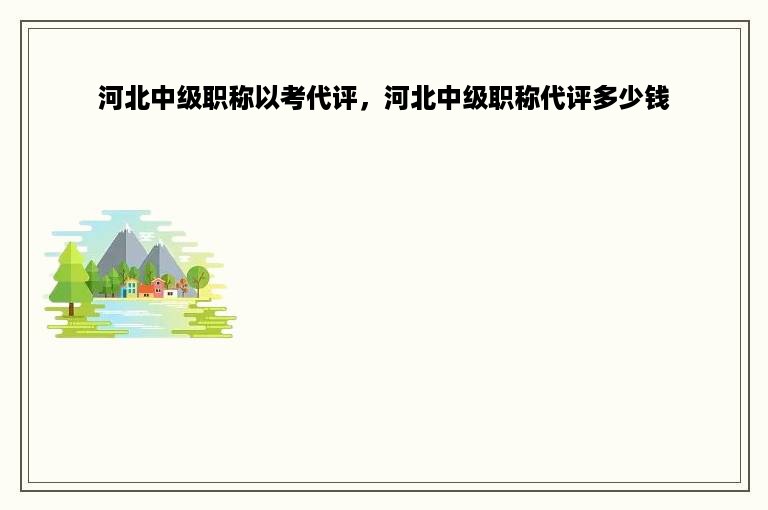 河北中级职称以考代评，河北中级职称代评多少钱
