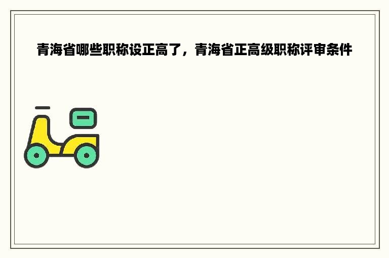 青海省哪些职称设正高了，青海省正高级职称评审条件