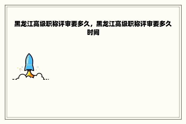 黑龙江高级职称评审要多久，黑龙江高级职称评审要多久时间