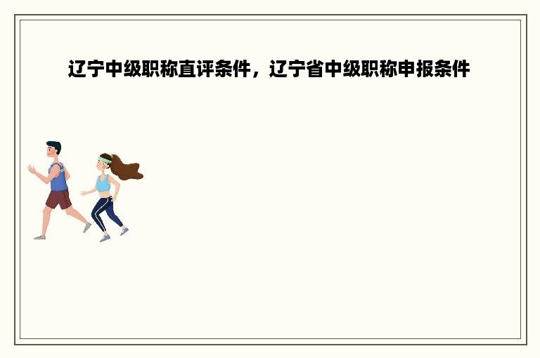 辽宁中级职称直评条件，辽宁省中级职称申报条件