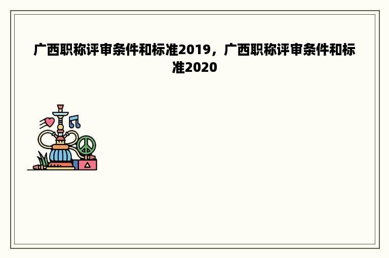 广西职称评审条件和标准2019，广西职称评审条件和标准2020
