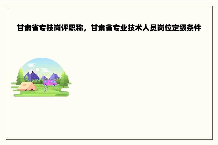 甘肃省专技岗评职称，甘肃省专业技术人员岗位定级条件