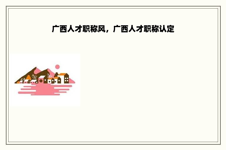 广西人才职称风，广西人才职称认定