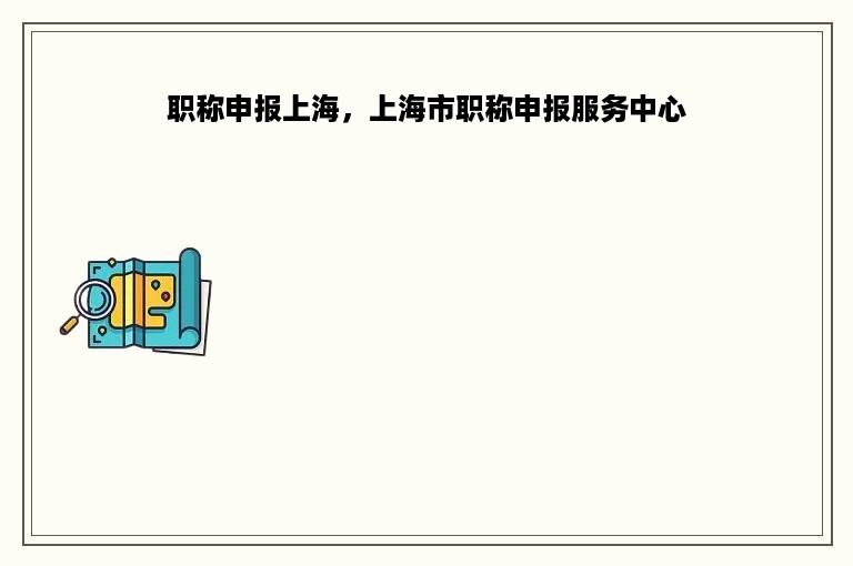 职称申报上海，上海市职称申报服务中心